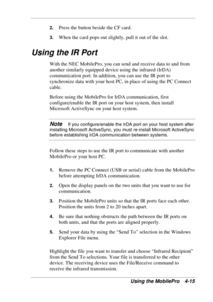 Page 87 
Using the MobilePro  4-15 
2. Press the button beside the CF card. 
3. When the card pops out slightly, pull it out of the slot. 
Using the IR Port 
With the NEC MobilePro, you can send and receive data to and from 
another similarly equipped device using the infrared (IrDA) 
communication port. In addition, you can use the IR port to 
synchronize data with your host PC, in place of using the PC Connect 
cable. 
Before using the MobilePro for IrDA communication, first 
configure/enable the IR port on...