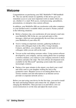 Page 10 
1-2 Getting Started 
Welcome 
Congratulations on purchasing your NEC MobilePro™ 900 handheld 
PC. The size and the instant-on capability of this device give you 
immediate access to your most important work no matter where you 
are, whether it’s e-mail, Web access, word processing, spreadsheets, 
presentations, or enterprise class custom software.  
In addition, your MobilePro 900 can synchronize with other computers 
so your finished work is available where you need it. Picture yourself 
in the...