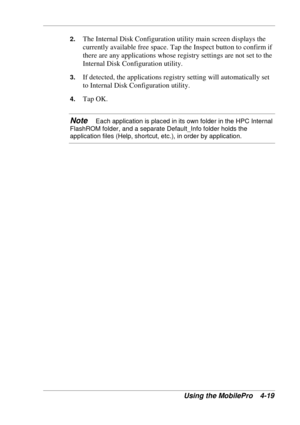 Page 91 
Using the MobilePro  4-19 
2. The Internal Disk Configuration utility main screen displays the 
currently available free space. Tap the Inspect button to confirm if 
there are any applications whose registry settings are not set to the 
Internal Disk Configuration utility.  
3. If detected, the applications registry setting will automatically set 
to Internal Disk Configuration utility. 
4. Tap OK.  
Note   Each application is placed in its own folder in the HPC Internal 
FlashROM folder, and a...