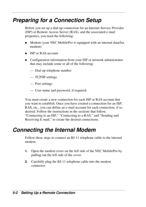 Page 94 
5-2 Setting Up a Remote Connection 
Preparing for a Connection Setup 
Before you set up a dial-up connection for an Internet Service Provider 
(ISP) or Remote Access Server (RAS), and the associated e-mail 
properties, you need the following: 
! Modem (your NEC MobilePro is equipped with an internal data/fax 
modem) 
! ISP or RAS account 
! Configuration information from your ISP or network administrator 
that may include some or all of the following: 
— Dial-up telephone number 
— TCP/IP settings 
—...