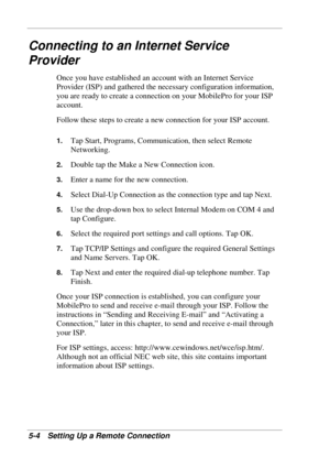 Page 96 
5-4 Setting Up a Remote Connection 
Connecting to an Internet Service 
Provider 
Once you have established an account with an Internet Service 
Provider (ISP) and gathered the necessary configuration information, 
you are ready to create a connection on your MobilePro for your ISP 
account. 
Follow these steps to create a new connection for your ISP account. 
1. Tap Start, Programs, Communication, then select Remote 
Networking. 
2. Double tap the Make a New Connection icon. 
3. Enter a name for the...