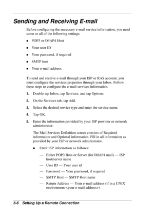 Page 98 
5-6 Setting Up a Remote Connection 
Sending and Receiving E-mail 
Before configuring the necessary e-mail service information, you need 
some or all of the following settings: 
! POP3 or IMAP4 Host 
! Your user ID 
! Your password, if required 
! SMTP host 
! Your e-mail address. 
To send and receive e-mail through your ISP or RAS account, you 
must configure the services properties through your Inbox. Follow 
these steps to configure the e-mail services information. 
1. Double tap Inbox, tap Services,...