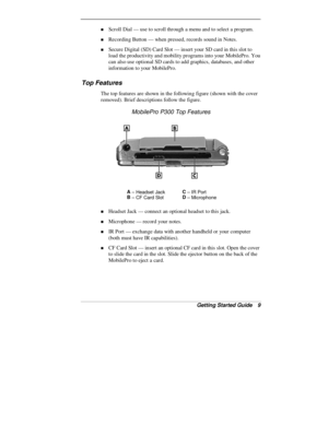 Page 11Getting Started Guide   9
„ Scroll Dial — use to scroll through a menu and to select a program.
„ Recording Button — when pressed, records sound in Notes.
„ Secure Digital (SD) Card Slot — insert your SD card in this slot to
load the productivity and mobility programs into your MobilePro. You
can also use optional SD cards to add graphics, databases, and other
information to your MobilePro.
Top Features
The top features are shown in the following figure (shown with the cover
removed). Brief descriptions...