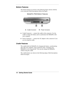 Page 1210  Getting Started Guide
Bottom Features
The bottom features are shown in the following figure (shown with the
cover removed). Brief descriptions follow the figure.
MobilePro P300 Bottom Features
A
 – Cradle ConnectorB
 – Power Connector
„ Cradle Connector — connect the cradle to this connector. Use the
cradle to charge the battery and to synchronize the MobilePro with
your computer.
„ Power Connector — connect the AC adapter to this connector if you
are not using the cradle.
Cradle Features
The cradle...