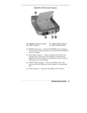 Page 13Getting Started Guide   11
MobilePro P300 Cradle Features
A
 – MobilePro Connector (on front)C
 – USB PC Cable Connector
B
 – Power ConnectorD
 – Serial Cable Connector
„ MobilePro Connector — connect your MobilePro to this connector.
Use the cradle to charge the battery and to synchronize the MobilePro
with your computer.
„ Serial Cable Connector — connect an optional serial cable to this
connector and a serial port on your computer to synchronize the
MobilePro with your computer. Use this feature if...