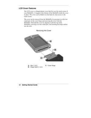 Page 1412  Getting Started Guide
LCD Cover Features
The LCD cover is a hinged plastic cover that fits over the touch screen of
your MobilePro. A magnet at the bottom of the MobilePro holds the cover
in place. The cover can be folded over the back for clear access to the
touch screen.
The cover can be removed from the MobilePro by pressing in on the two
round pins on the cover hinge and removing the cover from the
MobilePro. Reinstall the cover by aligning it with the top of the
MobilePro, pressing in on the...