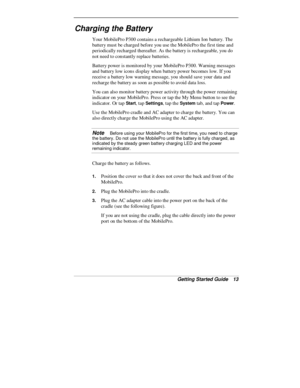 Page 15Getting Started Guide   13
Charging the Battery
Your MobilePro P300 contains a rechargeable Lithium Ion battery. The
battery must be charged before you use the MobilePro the first time and
periodically recharged thereafter. As the battery is rechargeable, you do
not need to constantly replace batteries.
Battery power is monitored by your MobilePro P300. Warning messages
and battery low icons display when battery power becomes low. If you
receive a battery low warning message, you should save your data...