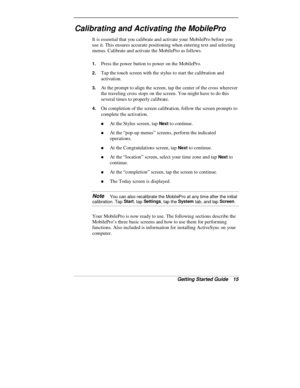 Page 17Getting Started Guide   15
Calibrating and Activating the MobilePro
It is essential that you calibrate and activate your MobilePro before you
use it. This ensures accurate positioning when entering text and selecting
menus. Calibrate and activate the MobilePro as follows.
1. Press the power button to power on the MobilePro.
2. Tap the touch screen with the stylus to start the calibration and
activation.
3. At the prompt to align the screen, tap the center of the cross wherever
the traveling cross stops...