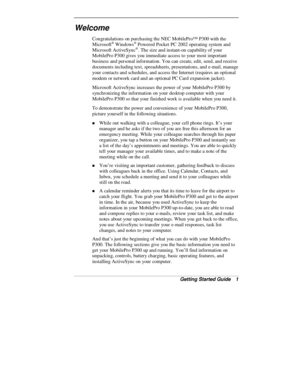 Page 3Getting Started Guide   1
Welcome
Congratulations on purchasing the NEC MobilePro™ P300 with the
Microsoft® Windows® Powered Pocket PC 2002 operating system and
Microsoft ActiveSync®. The size and instant-on capability of your
MobilePro P300 gives you immediate access to your most important
business and personal information. You can create, edit, send, and receive
documents including text, spreadsheets, presentations, and e-mail, manage
your contacts and schedules, and access the Internet (requires an...