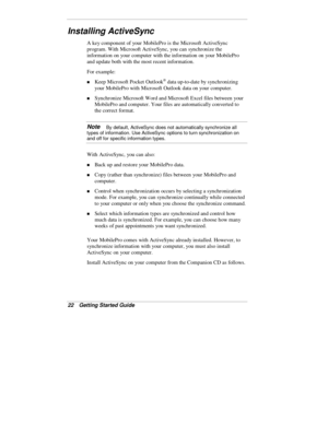 Page 2422  Getting Started Guide
Installing ActiveSync
A key component of your MobilePro is the Microsoft ActiveSync
program. With Microsoft ActiveSync, you can synchronize the
information on your computer with the information on your MobilePro
and update both with the most recent information.
For example:
„ Keep Microsoft Pocket Outlook® data up-to-date by synchronizing
your MobilePro with Microsoft Outlook data on your computer.
„ Synchronize Microsoft Word and Microsoft Excel files between your
MobilePro and...