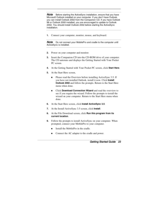 Page 25Getting Started Guide   23
Note   Before starting the ActiveSync installation, ensure that you have
Microsoft Outlook installed on your computer. If you don’t have Outlook,
you can install Outlook 2002 from the Companion CD. If you have Outlook
98 or Outlook 2000 installed, you are encouraged to update to Outlook
2002. You should install Outlook 2002 before starting the ActiveSync
installation.
1. Connect your computer, monitor, mouse, and keyboard.
Note   Do not connect your MobilePro and cradle to the...