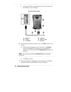 Page 2624  Getting Started Guide
„ Connect the USB PC synchronization cable to the cradle and to
the USB port on your computer.
Synchronizing Setup
A
 – MobileProD
 – USB Port
B
 – Cradl eE
 – USB PC Cable
C
 – AC AdapterF
 – Computer
10. 
At the Add New Hardware Wizard screen, click Next and follow the
prompts.
„ When the Device Manager asks for the driver, click Browse,
select the CD-ROM drive (typically D or E) containing the
Companion CD, and select the file 
Wceusbsh.inf under the root
directory.
Note   Be...