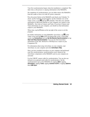 Page 27Getting Started Guide   25
Your first synchronization begins when the installation is completed. This
takes time, as the process is copying information to the MobilePro.
On completion of synchronization, you can either remove the MobilePro
from the cradle or leave it in with AC power connected.
Press the power button on the MobilePro and check your Calendar. To
check, tap the Calendar program button, tap the Calendar icon on the
Today screen, or tap 
 and tap  (calendar). Note that your calendar...