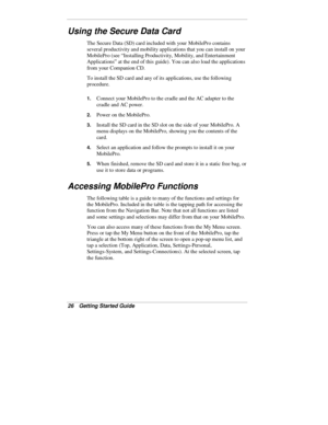 Page 2826  Getting Started Guide
Using the Secure Data Card
The Secure Data (SD) card included with your MobilePro contains
several productivity and mobility applications that you can install on your
MobilePro (see “Installing Productivity, Mobility, and Entertainment
Applications” at the end of this guide). You can also load the applications
from your Companion CD.
To install the SD card and any of its applications, use the following
procedure.
1. Connect your MobilePro to the cradle and the AC adapter to the...