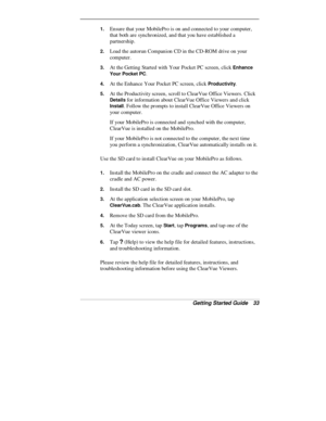 Page 35Getting Started Guide   33
1. Ensure that your MobilePro is on and connected to your computer,
that both are synchronized, and that you have established a
partnership.
2. Load the autorun Companion CD in the CD-ROM drive on your
computer.
3. At the Getting Started with Your Pocket PC screen, click Enhance
Your Pocket PC
.
4. At the Enhance Your Pocket PC screen, click Productivity.
5. At the Productivity screen, scroll to ClearVue Office Viewers. Click
Details for information about ClearVue Office...