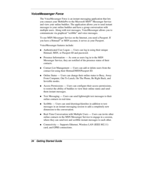 Page 3634  Getting Started Guide
VoiceMessenger Force
The VoiceMessenger Force is an instant messaging application that lets
you connect your MobilePro to the Microsoft MSN® Messenger Service
and view your online buddies. The application allows you to send instant
messages to your online buddies and have a group conversation with
multiple users. Along with text messages, VoiceMessenger allows you to
communicate via graphical “scribble” and voice messages.
To use MSN Messenger Service on the Internet, you need a...