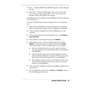 Page 37Getting Started Guide   35
„ Proxy — Includes SOCKS4 and SOCKS5 support to connect through
firewalls.
„ Voice Chat — Using VoiceMessenger Force, users can now send
voice messages to their online buddies. Users can also send voice
messages to their online buddies via computer.
VoiceMessenger can be installed on your MobilePro from the Companion
CD or the SD card.
To install VoiceMessenger from the Companion CD, use the following
steps.
1. Ensure that your MobilePro is on and connected to your computer,...