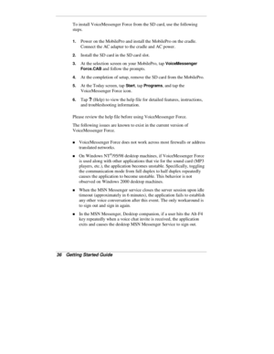 Page 3836  Getting Started Guide
To install VoiceMessenger Force from the SD card, use the following
steps.
1. Power on the MobilePro and install the MobilePro on the cradle.
Connect the AC adapter to the cradle and AC power.
2. Install the SD card in the SD card slot.
3. At the selection screen on your MobilePro, tap VoiceMessenger
Force.CAB
 and follow the prompts.
4. At the completion of setup, remove the SD card from the MobilePro.
5. At the Today screen, tap Start, tap Programs, and tap the
VoiceMessenger...