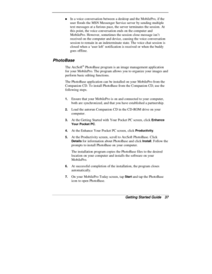 Page 39Getting Started Guide   37
„ In a voice conversation between a desktop and the MobilePro, if the
user floods the MSN Messenger Service server by sending multiple
text messages at a furious pace, the server terminates the session. At
this point, the voice conversation ends on the computer and
MobilePro. However, sometimes the session close message isn’t
received on the computer and device, causing the voice conversation
session to remain in an indeterminate state. The voice chat session is
closed when a...