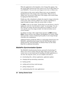 Page 4038  Getting Started Guide
When the application is first launched, a list of image files appears. Tap
the current folder near the top of the screen to see a list of other folders on
your MobilePro. You can view your images in List view or Album view.
At the bottom on the screen, tap the Album icon to see an organized,
thumbnail layout of the images in the current folder. When in List or
Album view, you can run a slide show of the images in the current folder
by tapping the Slide Show button.
Double-tap a...