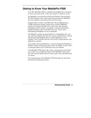 Page 5Getting Started Guide   3
Getting to Know Your MobilePro P300
Your NEC MobilePro P300 is a multifunction handheld device designed
for ease of use in the office, on the road, at home, or wherever you are.
The MobilePro is powered by the Microsoft Windows Powered Pocket
PC 2002 operating system. Data synchronizing between the MobilePro
and your computer is provided by Microsoft ActiveSync.
Standard features include a 206-MHz Intel
® Strong ARM processor,
32-MB synchronous dynamic random access memory...