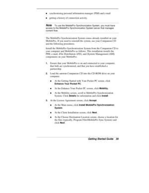 Page 41Getting Started Guide   39
„ synchronizing personal information manager (PIM) and e-mail
„ getting a history of connection activity.
Note   To use the MobilePro Synchronization System, you must have
access to the MobilePro Synchronization System server that manages
content flow.
The MobilePro Synchronization System comes already installed on your
MobilePro. If you need to reinstall the system, use your Companion CD
and the following procedures.
Install the MobilePro Synchronization System from the...