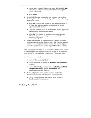 Page 4240  Getting Started Guide
„ At the Select Program Folder screen, select NEC and click Next.
The software installs and the InstallShield Wizard Complete
screen is displayed.
„ Click Finish.
4. If your MobilePro was connected to your computer (see step 1), a
Retrieving Device Data screen is displayed, followed by an Installing
Applications screen.
„ Click Yes to install NEC MobilePro Sync Systems Manager for
iFD and iSM and other pending applications in the default
application install directory.
„ The...