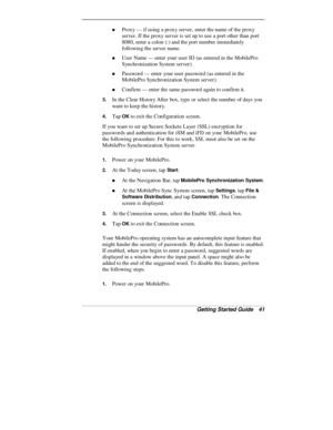 Page 43Getting Started Guide   41
„ Proxy — if using a proxy server, enter the name of the proxy
server. If the proxy server is set up to use a port other than port
8080, enter a colon (:) and the port number immediately
following the server name.
„ User  Name — enter your user ID (as entered in the MobilePro
Synchronization System server).
„ Password — enter your user password (as entered in the
MobilePro Synchronization System server).
„ Confirm — enter the same password again to confirm it.
3. In the Clear...