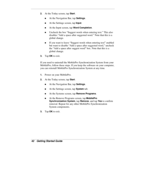 Page 4442  Getting Started Guide
2. At the Today screen, tap Start.
„ At the Navigation Bar, tap Settings.
„ At the Settings screen, tap Input.
„ At the Input screen, tap Word Completion.
„ Uncheck the box “Suggest words when entering text.” This also
disables “Add a space after suggested word.” Note that this is a
global change.
„ If you want to leave “Suggest words when entering text” enabled
but want to disable “Add a space after suggested word,” uncheck
the “Add a space after suggest word” box. Note that...