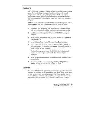 Page 45Getting Started Guide   43
ZIOGolf 2
The ZIOSoft, Inc. ZIOGolf™ 2 application is a real-time 3-D acceleration
game. The breathtaking scenery and hardcore challenges from each
unique course delivers a true golfing experience. With easy to play
features and controls, sophisticated swing gauge, and life-like graphics,
this complete package is the only one you’ll need to get your game into
full gear!
ZIOGolf can be installed on your MobilePro from the Companion CD. To
install ZIOGolf from the Companion CD,...