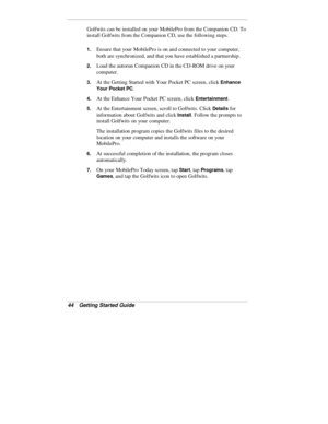 Page 4644  Getting Started Guide
Golfwits can be installed on your MobilePro from the Companion CD. To
install Golfwits from the Companion CD, use the following steps.
1. Ensure that your MobilePro is on and connected to your computer,
both are synchronized, and that you have established a partnership.
2. Load the autorun Companion CD in the CD-ROM drive on your
computer.
3. At the Getting Started with Your Pocket PC screen, click Enhance
Your Pocket PC
.
4. At the Enhance Your Pocket PC screen, click...