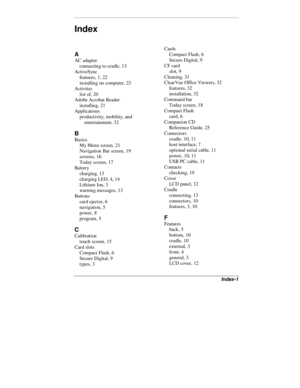 Page 47Index-1
A
AC adapter
connecting to cradle, 13
ActiveSync
features, 1, 22
installing on computer, 23
Activites
list of, 20
Adobe Acrobat Reader
installing, 21
Applications
productivity, mobility, and
entertainment, 32
B
Basics
My Menu screen, 21
Navigation Bar screen, 19
screens, 16
Today screen, 17
Battery
charging, 13
charging LED, 4, 14
Lithium Ion, 3
warning messages, 13
Buttons
card ejector, 6
navigation, 5
power, 8
program, 5
C
Calibration
touch screen, 15
Card slots
Compact Flash, 6
Secure Digital,...