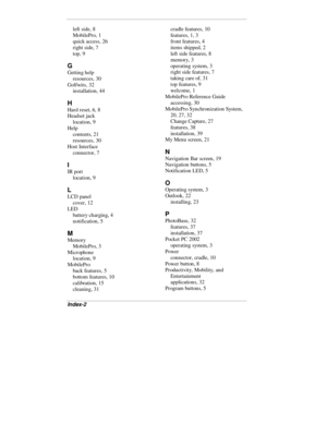 Page 48Index-2
left side, 8
MobilePro, 1
quick access, 26
right side, 7
top, 9
G
Getting help
resources, 30
Golfwits, 32
installation, 44
H
Hard reset, 6, 8
Headset jack
location, 9
Help
contents, 21
resources, 30
Host Interface
connector, 7
I
IR port
location, 9
L
LCD panel
cover, 12
LED
battery charging, 4
notification, 5
M
Memory
MobilePro, 3
Microphone
location, 9
MobilePro
back features, 5
bottom features, 10
calibration, 15
cleaning, 31cradle features, 10
features, 1, 3
front features, 4
items shipped, 2...