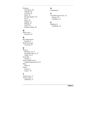 Page 49Index-3
Programs
ActiveSync, 20
Calendar, 20
Contacts, 20
Inbox, 20
Internet Explorer, 20
list, 21
Notes, 20
Outlook, 22
Settings, 21
Tasks, 20
Windows Media, 20
Q
Quick access
functions, 26
R
Recording button
location, 9
Reference Guide
accessing, 30
S
Screens
My Menu, 16, 21
Navigation Bar, 16, 19
Today, 16, 17
Scroll dial
location, 9
Secure Digital card, 9
loading programs from, 26
Strap
holder, 6
Stylus
location, 7
using, 3, 16
T
Today screen, 17
Touch screen, 4
calibration, 15
U
Unpacking, 2
V...