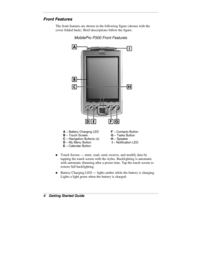 Page 64  Getting Started Guide
Front Features
The front features are shown in the following figure (shown with the
cover folded back). Brief descriptions follow the figure.
MobilePro P300 Front Features
A
 – Battery Charging LEDF
 – Contacts Button
B
 – Touch ScreenG
 – Tasks Button
C
 – Navigation Buttons (4)H
 – Speaker
D
 – My Menu Button I 
– Notification LED
E
 – Calendar Button
„ Touch Screen — enter, read, send, receive, and modify data by
tapping the touch screen with the stylus. Backlighting is...