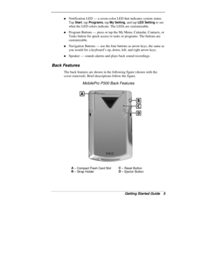 Page 7Getting Started Guide   5
„ Notification LED — a seven-color LED that indicates system status.
Tap 
Start, tap Programs, tap My Setting, and tap LED Setting to see
what the LED colors indicate. The LEDs are customizable.
„ Program Buttons — press or tap the My Menu, Calendar, Contacts, or
Tasks button for quick access to tasks or programs. The buttons are
customizable.
„ Navigation Buttons — use the four buttons as arrow keys, the same as
you would for a keyboard’s up, down, left, and right arrow keys.
„...