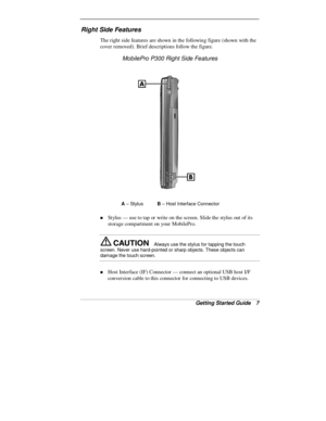 Page 9Getting Started Guide   7
Right Side Features
The right side features are shown in the following figure (shown with the
cover removed). Brief descriptions follow the figure.
MobilePro P300 Right Side Features
A
 – Styl usB
 – Host Interface Connector
„ Stylus — use to tap or write on the screen. Slide the stylus out of its
storage compartment on your MobilePro.
Always use the stylus for tapping the touch
screen. Never use hard-pointed or sharp objects. These objects can
damage the touch screen.
„ Host...