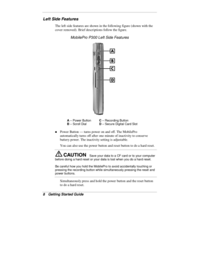 Page 108  Getting Started Guide
Left Side Features
The left side features are shown in the following figure (shown with the
cover removed). Brief descriptions follow the figure.
MobilePro P300 Left Side Features
A
 – Power ButtonC
 – Recording Button
B
 – Scroll DialD
 – Secure Digital Card Slot
„ Power Button — turns power on and off. The MobilePro
automatically turns off after one minute of inactivity to conserve
battery power. The inactivity setting is adjustable.
You can also use the power button and reset...