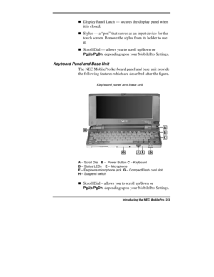Page 29  
Introducing the NEC MobilePro  2-3 
!Display Panel Latch — secures the display panel when 
it is closed. 
!Stylus — a “pen” that serves as an input device for the 
touch screen. Remove the stylus from its holder to use 
it. 
!Scroll Dial — allows you to scroll up/down or 
PgUp/PgDn, depending upon your MobilePro Settings. 
Keyboard Panel and Base Unit 
The NEC MobilePro keyboard panel and base unit provide 
the following features which are described after the figure. 
                 Keyboard panel...