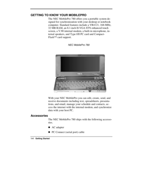 Page 4  
1-4 Getting Started 
GETTING TO KNOW YOUR MOBILEPRO 
The NEC MobilePro 780 offers you a portable system de-
signed for synchronization with your desktop or notebook 
computer. Standard features include a VR4121, 168-MHz, 
32 MB RAM, an 8.1-inch H-VGA STN enhanced touch 
screen, a V.90 internal modem, a built-in microphone, in-
ternal speakers, and Type I/II PC card and Compact-
Flash™ card support. 
                      NEC MobilePro 780 
With your NEC MobilePro you can edit, create, send, and...