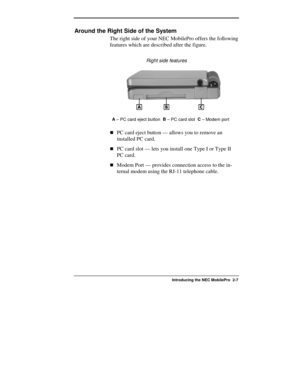 Page 33  
Introducing the NEC MobilePro  2-7 
Around the Right Side of the System 
The right side of your NEC MobilePro offers the following 
features which are described after the figure. 
               Right side features 
A
 – PC card eject button  B
 – PC card slot  C
 – Modem port 
!PC card eject button — allows you to remove an 
installed PC card. 
!PC card slot — lets you install one Type I or Type II 
PC card. 
!Modem Port — provides connection access to the in-
ternal modem using the RJ-11 telephone...