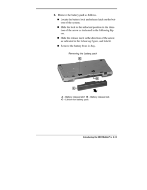 Page 41  
Introducing the NEC MobilePro  2-15 
3. Remove the battery pack as follows. 
!Locate the battery lock and release latch on the bot-
tom of the system. 
!Slide the lock to the unlocked position in the direc-
tion of the arrow as indicated in the following fig-
ure. 
!Slide the release latch in the direction of the arrow, 
as indicated in the following figure, and hold it. 
!Remove the battery from its bay. 
                  Removing the battery pack 
A
 – Battery release latch  B
 – Battery release...