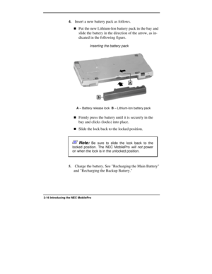 Page 42  
2-16 Introducing the NEC MobilePro  
4. Insert a new battery pack as follows. 
!Put the new Lithium-Ion battery pack in the bay and 
slide the battery in the direction of the arrow, as in-
dicated in the following figure. 
                Inserting the battery pack 
A
 – Battery release lock  B
 – Lithium-Ion battery pack 
!Firmly press the battery until it is securely in the 
bay and clicks (locks) into place. 
!Slide the lock back to the locked position. 
 Note: Be sure to slide the lock back to the...