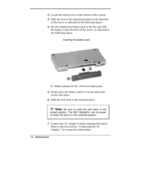 Page 6  
1-6 Getting Started 
2. Locate the release lock on the bottom of the system. 
3. Slide the lock to the unlocked position in the direction 
of the arrow as indicated in the following figure. 
4. Put the Lithium-Ion battery pack in the bay and slide 
the battery in the direction of the arrow, as indicated in 
the following figure. 
                  Inserting the battery pack 
A 
– Battery release lock  B
 – Lithium-Ion battery pack 
5. Firmly press the battery until it is secure and clicks 
(locks)...