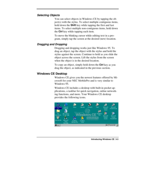 Page 97  
Introducing Windows CE  3-3 
Selecting Objects 
You can select objects in Windows CE by tapping the ob-
ject(s) with the stylus. To select multiple contiguous items, 
hold down the 
Shift key while tapping the first and last 
items. To select multiple non-contiguous items, hold down 
the 
Ctrl key while tapping each item. 
To move the blinking cursor while editing text in a pro-
gram, simply tap the screen at the desired (new) location. 
Dragging and Dropping 
Dragging and dropping works just like...