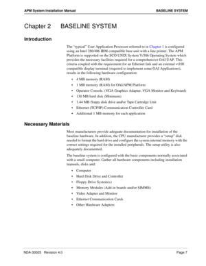 Page 13NDA-30025   Revision 4.0Page 7
APM System Installation Manual BASELINE SYSTEM
Chapter 2 BASELINE SYSTEM
Introduction
The “typical” User Application Processor referred to in Chapter 1 is configured 
using an Intel 386/486 IBM compatible base unit with a line printer. The APM 
Platform is supported on the SCO UNIX System V/386 Operating System which 
provides the necessary facilities required for a comprehensive OAI UAP. This 
criteria coupled with the requirement for an Ethernet link and an external vt100...