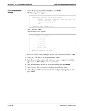 Page 30Page 24NDA-30025   Revision 4.0
SCO UNIX SYSTEM V INSTALLATION APM System Installation Manual
Second Serial I/O 
Device1. At the “#” prompt, type mkdev serial and press Enter.
The following screen appears:
2. Type i and press Enter.
The following screen appears:
3. Select the number corresponding to the port card to be added and press Enter.
4. Select the COM port for the device and press Enter.
5. Type the number that corresponds to the card you are using and press Enter. 
(Quadram and IBM-COM2 cards...