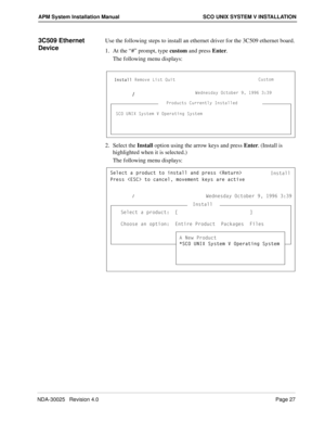 Page 33NDA-30025   Revision 4.0Page 27
APM System Installation Manual SCO UNIX SYSTEM V INSTALLATION
3C509 Ethernet 
DeviceUse the following steps to install an ethernet driver for the 3C509 ethernet board.
1. At the “#” prompt, type custom and press Enter.
The following menu displays:
2. Select the Install option using the arrow keys and press Enter. (Install is 
highlighted when it is selected.)
The following menu displays:
3ecd_]
C3? E>9H CicdU] F ?`UbQdY^W CicdU]
9^cdQ\\BU]_fU Ug @b_TeSd
C3? E>9H CicdU] F...