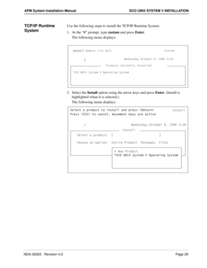 Page 35NDA-30025   Revision 4.0Page 29
APM System Installation Manual SCO UNIX SYSTEM V INSTALLATION
TCP/IP Runtime 
SystemUse the following steps to install the TCP/IP Runtime System.
1. At the “#” prompt, type custom and press Enter.
The following menu displays:
2. Select the Install option using the arrow keys and press Enter. (Install is 
highlighted when it is selected.)
The following menu displays:
3ecd_]
C3? E>9H CicdU] F ?`UbQdY^W CicdU]
9^cdQ\\BU]_fU Ug @b_TeSd
C3? E>9H CicdU] F ?`UbQdY^W CicdU] 