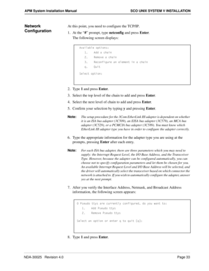 Page 39NDA-30025   Revision 4.0Page 33
APM System Installation Manual SCO UNIX SYSTEM V INSTALLATION
Network 
ConfigurationAt this point, you need to configure the TCP/IP.
1. At the “#” prompt, type netconfig and press Enter.
The following screen displays:
2. Type 1 and press Enter.
3. Select the top level of the chain to add and press Enter.
4. Select the next level of chain to add and press Enter.
5. Confirm your selection by typing y and pressing Enter.
Note:
The setup procedure for the 3Com EtherLink III...